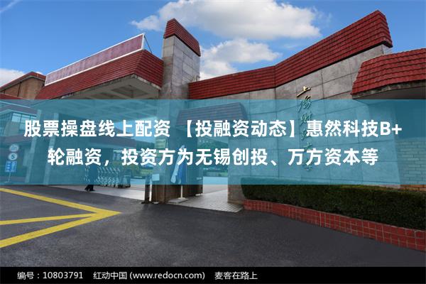 股票操盘线上配资 【投融资动态】惠然科技B+轮融资，投资方为无锡创投、万方资本等