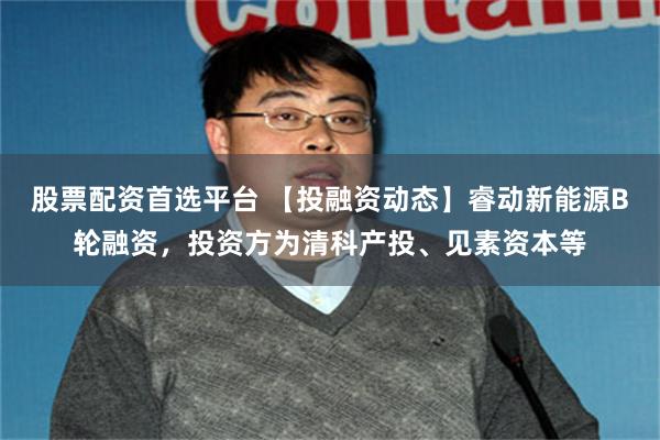 股票配资首选平台 【投融资动态】睿动新能源B轮融资，投资方为清科产投、见素资本等