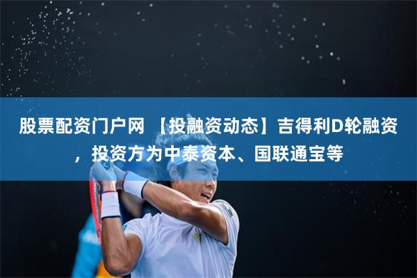 股票配资门户网 【投融资动态】吉得利D轮融资，投资方为中泰资本、国联通宝等