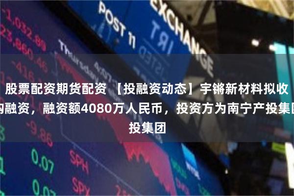 股票配资期货配资 【投融资动态】宇锵新材料拟收购融资，融资额4080万人民币，投资方为南宁产投集团