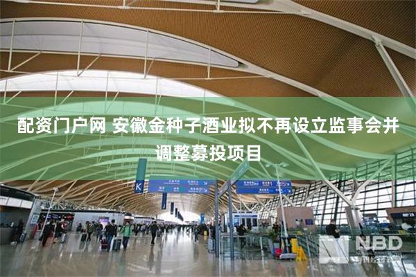 配资门户网 安徽金种子酒业拟不再设立监事会并调整募投项目