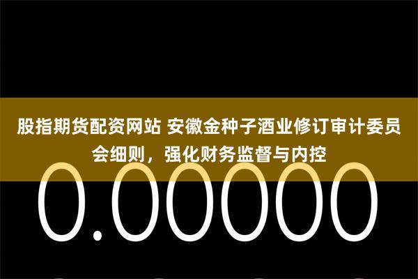 股指期货配资网站 安徽金种子酒业修订审计委员会细则，强化财务监督与内控