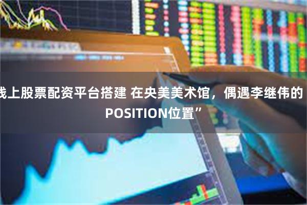 线上股票配资平台搭建 在央美美术馆，偶遇李继伟的“POSITION位置”