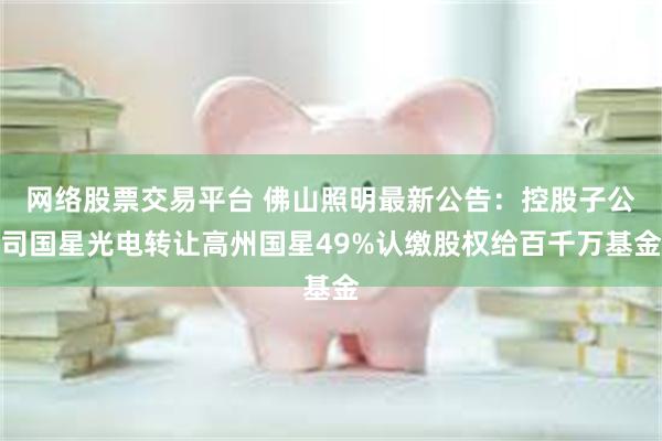 网络股票交易平台 佛山照明最新公告：控股子公司国星光电转让高州国星49%认缴股权给百千万基金