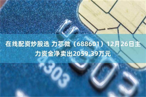 在线配资炒股选 力芯微（688601）12月26日主力资金净卖出2059.39万元