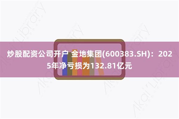 炒股配资公司开户 金地集团(600383.SH)：2025年净亏损为132.81亿元