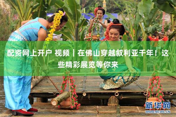 配资网上开户 视频|在佛山穿越叙利亚千年!这些精彩展览等你来