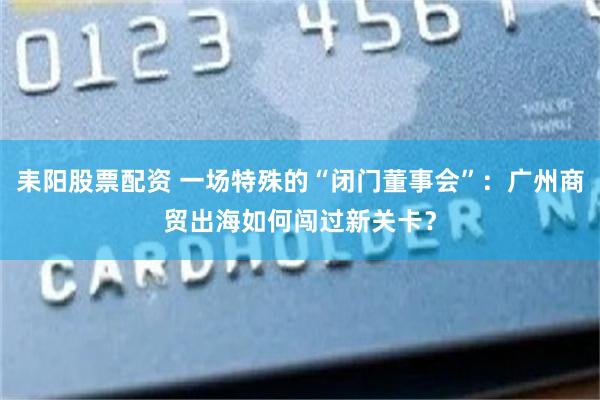 耒阳股票配资 一场特殊的“闭门董事会”:广州商贸出海如何闯过新关卡?