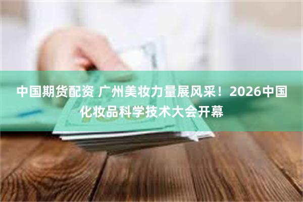 中国期货配资 广州美妆力量展风采!2026中国化妆品科学技术大会开幕