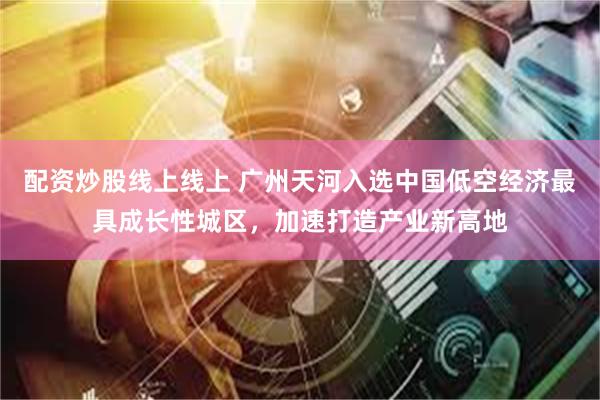 配资炒股线上线上 广州天河入选中国低空经济最具成长性城区，加速打造产业新高地