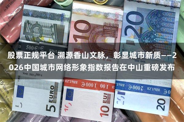 股票正规平台 溯源香山文脉，彰显城市新质——2026中国城市网络形象指数报告在中山重磅发布