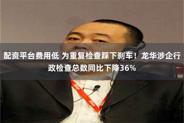 配资平台费用低 为重复检查踩下刹车！龙华涉企行政检查总数同比下降36%