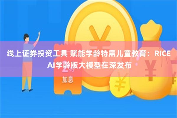 线上证券投资工具 赋能学龄特需儿童教育：RICE AI学龄版大模型在深发布