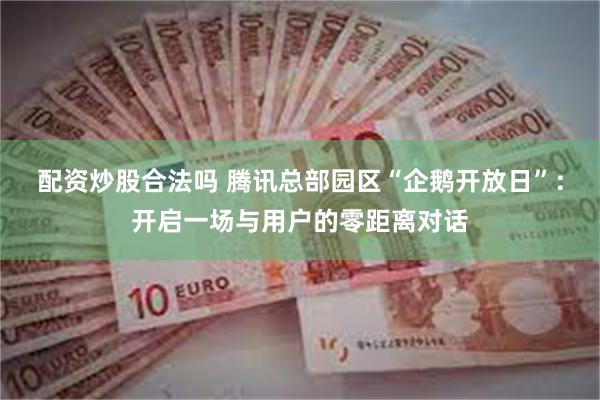 配资炒股合法吗 腾讯总部园区“企鹅开放日”：开启一场与用户的零距离对话