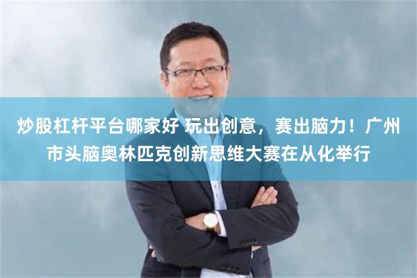 炒股杠杆平台哪家好 玩出创意，赛出脑力！广州市头脑奥林匹克创新思维大赛在从化举行