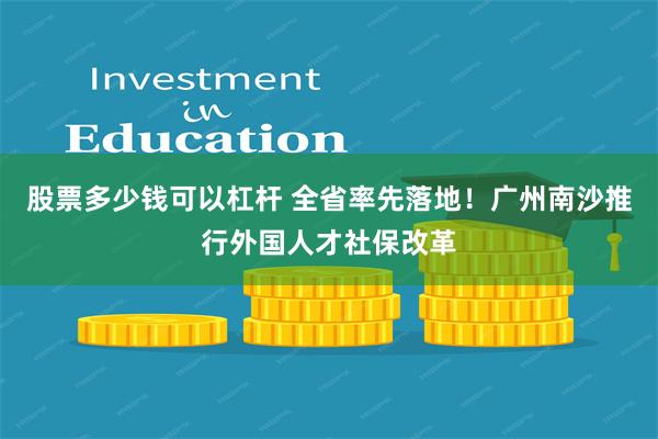 股票多少钱可以杠杆 全省率先落地！广州南沙推行外国人才社保改革